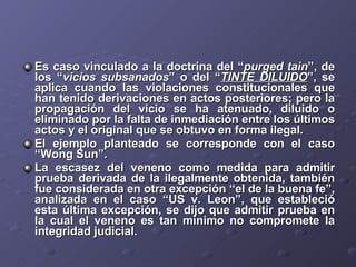 Es caso vinculado a la doctrina del “ purged tain ”, de los “ vicios subsanados ” o del “ TINTE DILUIDO ”, se aplica cuando las violaciones constitucionales que han tenido derivaciones en actos posteriores; pero la propagación del vicio se ha atenuado, diluido o eliminado por la falta de inmediación entre los últimos actos y el original que se obtuvo en forma ilegal. El ejemplo planteado se corresponde con el caso “Wong Sun”. La escasez del veneno como medida para admitir prueba derivada de la ilegalmente obtenida, también fue considerada en otra excepción “el de la buena fe”, analizada en el caso “US v. Leon”, que estableció esta última excepción, se dijo que admitir prueba en la cual el veneno es tan mínimo no compromete la integridad judicial. 