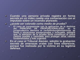 Cuando una persona privada registra en forma secreta en un video casete una conversación con el imputado sobre un incendio planeado.  ¿puede ser valorado como medio de prueba?   El caso se corresponde con la aplicación de la doctrina del  PRINCIPIO DE PROPORCIONALIDAD , en la jurisprudencia alemana el  verhältmässigkeitsprinzip ,  se limita a situaciones excepcionales e inusuales, siempre que, la admisión de la prueba ilícita constituya el único camino posible y razonable para proteger otros valores fundamentales y más urgentes . En el caso el Tribunal Alemán, admitió la grabación secreta de amenazas orales con fines extorsivos, porque fue realizada por la victima en su legítima defensa. 