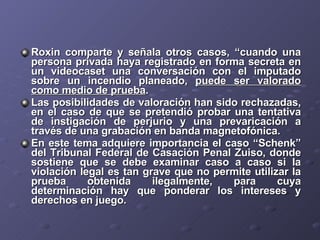 Roxin comparte y señala otros casos, “cuando una persona privada haya registrado en forma secreta en un videocaset una conversación con el imputado sobre un incendio planeado,  puede ser valorado como medio de prueba . Las posibilidades de valoración han sido rechazadas, en el caso de que se pretendió probar una tentativa de instigación de perjurio y una prevaricación a través de una grabación en banda magnetofónica. En este tema adquiere importancia el caso “Schenk” del Tribunal Federal de Casación Penal Zuiso, donde sostiene que se debe examinar caso a caso si la violación legal es tan grave que no permite utilizar la prueba obtenida ilegalmente, para cuya determinación hay que ponderar los intereses y derechos en juego. 