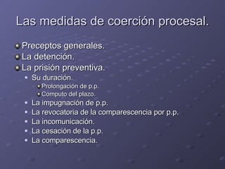 Las medidas de coerción procesal. Preceptos generales. La detención. La prisión preventiva. Su duración. Prolongación de p.p. Computo del plazo. La impugnación de p.p. La revocatoria de la comparescencia por p.p. La incomunicación. La cesación de la p.p. La comparescencia. 