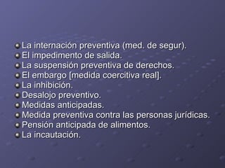 La internación preventiva (med. de segur). El impedimento de salida. La suspensión preventiva de derechos. El embargo [medida coercitiva real]. La inhibición. Desalojo preventivo. Medidas anticipadas. Medida preventiva contra las personas jurídicas. Pensión anticipada de alimentos. La incautación. 