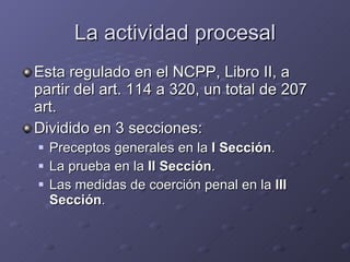 La actividad procesal Esta regulado en el NCPP, Libro II, a partir del art. 114 a 320, un total de 207 art. Dividido en 3 secciones: Preceptos generales en la  I Sección . La prueba en la  II Sección . Las medidas de coerción penal en la  III Sección . 
