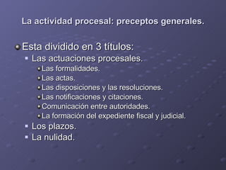 La actividad procesal: preceptos generales. Esta dividido en 3 títulos: Las actuaciones procesales. Las formalidades. Las actas. Las disposiciones y las resoluciones. Las notificaciones y citaciones. Comunicación entre autoridades. La formación del expediente fiscal y judicial. Los plazos. La nulidad. 