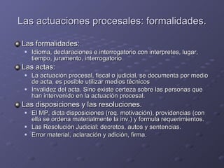 Las actuaciones procesales: formalidades. Las formalidades:  Idioma, declaraciones e interrogatorio con interpretes, lugar, tiempo, juramento, interrogatorio Las actas: La actuación procesal, fiscal o judicial, se documenta por medio de acta, es posible utilizar medios técnicos Invalidez del acta. Sino existe certeza sobre las personas que han intervenido en la actuación procesal. Las disposiciones y las resoluciones. El MP, dicta disposiciones (req. motivación), providencias (con ella se ordena materialmente la inv.) y formula requerimientos. Las Resolución Judicial: decretos, autos y sentencias. Error material, aclaración y adición, firma. 