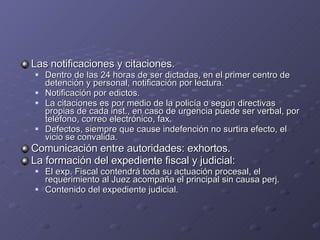 Las notificaciones y citaciones. Dentro de las 24 horas de ser dictadas, en el primer centro de detención y personal, notificación por lectura. Notificación por edictos. La citaciones es por medio de la policía o según directivas propias de cada inst., en caso de urgencia puede ser verbal, por teléfono, correo electrónico, fax. Defectos, siempre que cause indefención no surtira efecto, el vicio se convalida. Comunicación entre autoridades: exhortos. La formación del expediente fiscal y judicial: El exp. Fiscal contendrá toda su actuación procesal, el requerimiento al Juez acompaña el principal sin causa perj. Contenido del expediente judicial. 