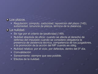 Los plazos. Regulación, cómputo, caducidad, reposición del plazo (145), subsiriedad, renuncia de plazos, término de la distancia. La nulidad. Se rige por el criterio de taxatividad (149). Nulidad absoluta de oficio: cuando se afecta el derecho de defensa del imputado cuando se considere obligatoria la presencia de asistencia técnica, competencia de los juzgadores, a la promoción de la acción del MP cuando es oblig. Nulidad relativa: por el vicio, por defectos, dentro del 5º día. Convalidación Saneamiento: siempre que sea posible. Efectos de la nulidad. 