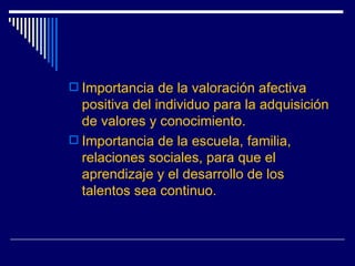 Importancia de la valoración afectiva positiva del individuo para la adquisición de valores y conocimiento. Importancia de la escuela, familia, relaciones sociales, para que el aprendizaje y el desarrollo de los talentos sea continuo. 