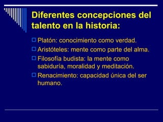 Diferentes concepciones del talento en la historia: Platón: conocimiento como verdad. Aristóteles: mente como parte del alma. Filosofía budista: la mente como sabiduría, moralidad y meditación. Renacimiento: capacidad única del ser humano.  
