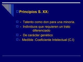 Principios S. XX:   -  Talento como don para una minoría. -  Individuos que requieren un trato  diferenciado -  De carácter genético -  Medible :Coeficiente Intelectual (C.I) 