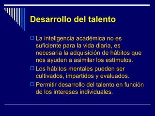 Desarrollo del talento La inteligencia académica no es suficiente para la vida diaria, es necesaria la adquisición de hábitos que nos ayuden a asimilar los estímulos. Los hábitos mentales pueden ser cultivados, impartidos y evaluados. Permitir desarrollo del talento en función de los intereses individuales. 