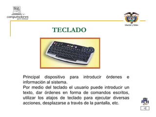 TECLADO Principal dispositivo para introducir órdenes e información al sistema. Por medio del teclado el usuario puede introducir un texto, dar órdenes en forma de comandos escritos, utilizar los atajos de teclado para ejecutar diversas acciones, desplazarse a través de la pantalla, etc.  