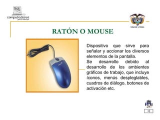 RATÓN O MOUSE Dispositivo que sirve para señalar y accionar los diversos elementos de la pantalla. Se desarrollo debido al desarrollo de los ambientes gráficos de trabajo, que incluye íconos, menús despleglables, cuadros de diálogo, botones de activación etc. 