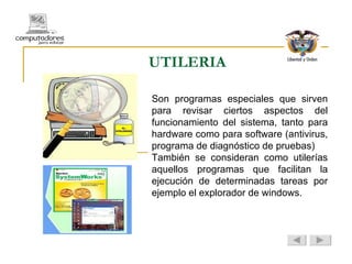 UTILERIA Son programas especiales que sirven para revisar ciertos aspectos del funcionamiento del sistema, tanto para hardware como para software (antivirus, programa de diagnóstico de pruebas) También se consideran como utilerías aquellos programas que facilitan la ejecución de determinadas tareas por ejemplo el explorador de windows. 