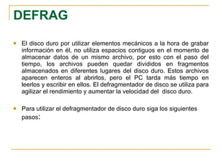 DEFRAG   El disco duro por utilizar elementos mecánicos a la hora de grabar información en él, no utiliza espacios contiguos en el momento de almacenar datos de un mismo archivo, por esto con el paso del tiempo, los archivos pueden quedar divididos en fragmentos almacenados en diferentes lugares del disco duro. Estos archivos aparecen enteros al abrirlos, pero el PC tarda más tiempo en leerlos y escribir en ellos. El defragmentador de disco se utiliza para agilizar el rendimiento y aumentar la velocidad del  disco duro. Para utilizar el defragmentador de disco duro siga los siguientes pasos : 