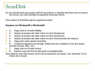 ScanDisk Es una herramienta que puede verificar los archivos y carpetas del disco duro en busca de errores, así como también la superficie física del mismo.   Para utilizar el Scandisk siga los siguientes pasos:   Equipos con Windows95 o Windows98   1.        Haga click en el botón  Inicio. 2.        Ubique el puntero del ratón sobre el menú  P rogramas. 3.        Ubique el puntero del ratón sobre el menú Accesorios. 4.        Ubique el puntero del ratón sobre el menú Herramientas del sistema. 5.        Haga click sobre opción ScanDisk. 6.        Cuando le aparezca el mensaje: Seleccione las unidades en las que desea  v erificar errores, Elija : (C:). 7.        Haga click en el botón  I niciar. 8.        Espere a que termine de ejecutarse completamente.  Para obtener más información acerca de la reparación de discos, vea “Scandisk” en el índice de la Ayuda. 