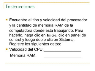 Instrucciones Encuentre el tipo y velocidad del procesador y la cantidad de memoria RAM de la computadora donde está trabajando.  Para hacerlo, haga clic en  Inicio , clic en panel de control y luego doble clic en Sistema. Registre los siguientes datos: Velocidad del CPU: _________________ Memoria RAM: ___________________   