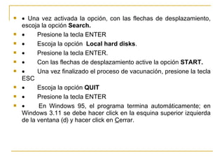     Una vez activada la opción, con las flechas de desplazamiento, escoja la opción  Search.           Presione la tecla ENTER           Escoja la opción  Local hard disks .           Presione la tecla ENTER.           Con las flechas de desplazamiento active la opción  START.           Una vez finalizado el proceso de vacunación, presione la tecla ESC           Escoja la opción  QUIT           Presione la tecla ENTER           En Windows 95, el programa termina automáticamente; en Windows 3.11 se debe hacer click en la esquina superior izquierda de la ventana (  ) y hacer click en  C errar. 
