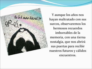 Y aunque los años nos hayan maltratado con sus surcos, observaremos los hermosos recuerdos imborrables de la memoria,  con una tierna nostalgia, que nos abrirá sus puertas para recibir nuestros futuros y cálidos encuentros. 