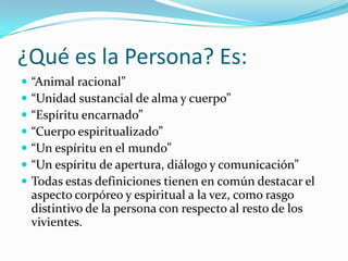¿Qué es la Persona? Es:
   “Animal racional”
   “Unidad sustancial de alma y cuerpo”
   “Espíritu encarnado”
   “Cuerpo espiritualizado”
   “Un espíritu en el mundo”
   “Un espíritu de apertura, diálogo y comunicación”
   Todas estas definiciones tienen en común destacar el
    aspecto corpóreo y espiritual a la vez, como rasgo
    distintivo de la persona con respecto al resto de los
    vivientes.
 