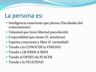 La persona es:
 Inteligencia consciente que piensa (Facultades del
  conocimiento)
 Voluntad que tiene libertad para decidir.
 Corporalidad que siente (F. sensitivas)
 Espíritu consciente y libre (F. intimidad)
 Tiende a la CONOCER la VERDAD.
 Tiende a QUERER el BIEN
 Tiende al DESEO de PLACER
 Tiende a la FELICIDAD
 