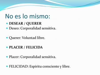 No es lo mismo:
 DESEAR / QUERER
 Deseo: Corporalidad sensitiva.

 Querer: Voluntad libre.

 PLACER / FELICIDA

 Placer: Corporalidad sensitiva.

 FELICIDAD: Espíritu consciente y libre.
 