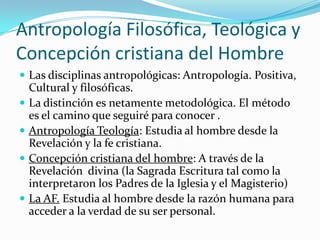Antropología Filosófica, Teológica y
Concepción cristiana del Hombre
 Las disciplinas antropológicas: Antropología. Positiva,
    Cultural y filosóficas.
   La distinción es netamente metodológica. El método
    es el camino que seguiré para conocer .
   Antropología Teología: Estudia al hombre desde la
    Revelación y la fe cristiana.
   Concepción cristiana del hombre: A través de la
    Revelación divina (la Sagrada Escritura tal como la
    interpretaron los Padres de la Iglesia y el Magisterio)
   La AF. Estudia al hombre desde la razón humana para
    acceder a la verdad de su ser personal.
 