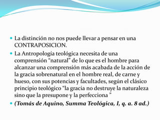  La distinción no nos puede llevar a pensar en una
  CONTRAPOSICION.
 La Antropología teológica necesita de una
  comprensión “natural” de lo que es el hombre para
  alcanzar una comprensión más acabada de la acción de
  la gracia sobrenatural en el hombre real, de carne y
  hueso, con sus potencias y facultades, según el clásico
  principio teológico “la gracia no destruye la naturaleza
  sino que la presupone y la perfecciona ”
 (Tomás de Aquino, Summa Teológica, I, q. a. 8 ad.)
 