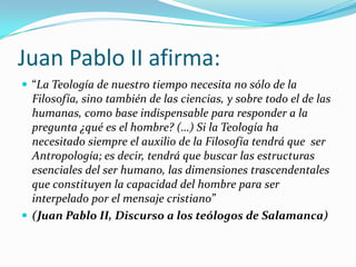 Juan Pablo II afirma:
 “La Teología de nuestro tiempo necesita no sólo de la
  Filosofía, sino también de las ciencias, y sobre todo el de las
  humanas, como base indispensable para responder a la
  pregunta ¿qué es el hombre? (…) Si la Teología ha
  necesitado siempre el auxilio de la Filosofía tendrá que ser
  Antropología; es decir, tendrá que buscar las estructuras
  esenciales del ser humano, las dimensiones trascendentales
  que constituyen la capacidad del hombre para ser
  interpelado por el mensaje cristiano”
 (Juan Pablo II, Discurso a los teólogos de Salamanca)
 