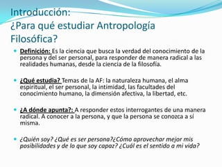 Introducción:
¿Para qué estudiar Antropología
Filosófica?
 Definición: Es la ciencia que busca la verdad del conocimiento de la
  persona y del ser personal, para responder de manera radical a las
  realidades humanas, desde la ciencia de la filosofía.

 ¿Qué estudia? Temas de la AF: la naturaleza humana, el alma
  espiritual, el ser personal, la intimidad, las facultades del
  conocimiento humano, la dimensión afectiva, la libertad, etc.

 ¿A dónde apunta?: A responder estos interrogantes de una manera
  radical. A conocer a la persona, y que la persona se conozca a sí
  misma.

 ¿Quién soy? ¿Qué es ser persona?¿Cómo aprovechar mejor mis
  posibilidades y de lo que soy capaz? ¿Cuál es el sentido a mi vida?
 