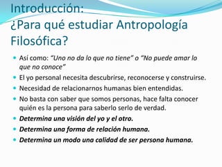 Introducción:
¿Para qué estudiar Antropología
Filosófica?
 Así como: “Uno no da lo que no tiene” o “No puede amar lo
    que no conoce”
   El yo personal necesita descubrirse, reconocerse y construirse.
   Necesidad de relacionarnos humanas bien entendidas.
   No basta con saber que somos personas, hace falta conocer
    quién es la persona para saberlo serlo de verdad.
   Determina una visión del yo y el otro.
   Determina una forma de relación humana.
   Determina un modo una calidad de ser persona humana.
 