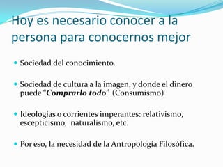 Hoy es necesario conocer a la
persona para conocernos mejor
 Sociedad del conocimiento.

 Sociedad de cultura a la imagen, y donde el dinero
 puede “Comprarlo todo”. (Consumismo)

 Ideologías o corrientes imperantes: relativismo,
 escepticismo, naturalismo, etc.

 Por eso, la necesidad de la Antropología Filosófica.
 