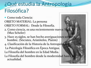 ¿Qué estudia la Antropología
Filosófica?
 Como toda Ciencia:
OBJETO MATERIAL: La persona
OBJETO FORMAL: Desde la Filosofía.
2. Como ciencia, es una recientemente nueva: Siglo XX
   (Max Scheler)
3. Hace 25 siglos, se han hecho averiguaciones sobre el
   hombre. (Sócrates, Aristóteles, Platón)
4. Clasificación de la Historia de la Antropología:
 La Psicología Filosófica en Época Antigua.
La Filosofía del hombre en la Edad Media.
La Filosofía del hombre desde la modernidad hasta la
   actualidad.
 
