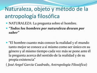 Naturaleza, objeto y método de la
antropología filosófica
 NATURALEZA: La pregunta sobre el hombre.
 “Todos los hombres por naturaleza desean por
 saber”

 “El hombre cuanto más conoce la realidad y el mundo
   tanto mejor se conoce a sí mismo como ser único en su
   género y al mismo tiempo cada vez más se pone ante él
   la pregunta acerca del sentido de la realidad y de su
   propia existencia”
( José Angel García Cuadrado, Antropología Filosófica)
 