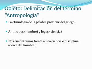 Objeto: Delimitación del término
“Antropología”
 La etimología de la palabra proviene del griego:


 Anthropos (hombre) y logos (ciencia)


 Nos encontramos frente a una ciencia o disciplina
 acerca del hombre.
 