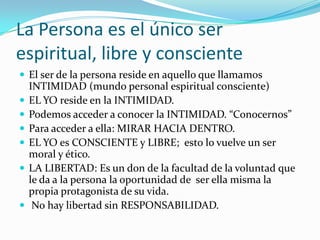 La Persona es el único ser
espiritual, libre y consciente
 El ser de la persona reside en aquello que llamamos
    INTIMIDAD (mundo personal espiritual consciente)
   EL YO reside en la INTIMIDAD.
   Podemos acceder a conocer la INTIMIDAD. “Conocernos”
   Para acceder a ella: MIRAR HACIA DENTRO.
   EL YO es CONSCIENTE y LIBRE; esto lo vuelve un ser
    moral y ético.
   LA LIBERTAD: Es un don de la facultad de la voluntad que
    le da a la persona la oportunidad de ser ella misma la
    propia protagonista de su vida.
    No hay libertad sin RESPONSABILIDAD.
 