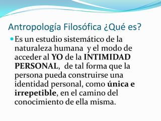 Antropología Filosófica ¿Qué es?
 Es un estudio sistemático de la
 naturaleza humana y el modo de
 acceder al YO de la INTIMIDAD
 PERSONAL, de tal forma que la
 persona pueda construirse una
 identidad personal, como única e
 irrepetible, en el camino del
 conocimiento de ella misma.
 