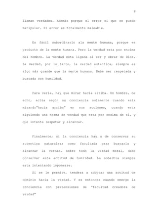 9

llaman verdades. Además porque el error si que se puede

manipular. El error es totalmente maleable.



    Es     fácil       subordinarlo      ala    mente    humana,    porque    es

producto de la mente humana. Pero la verdad esta por encima

del hombre. La verdad esta ligada al ser y obrar de Dios.

La verdad, por lo tanto, la verdad autentica, siempre es

algo más grande que la mente humana. Debe ser respetada y

buscada con humildad.



    Para verla, hay que mirar hacia arriba. Un hombre, de

echo,   actúa      según    su    conciencia      solamente      cuando     esta

mirando”hacia          arriba”     en    sus     acciones,       cuando     esta

siguiendo una norma de verdad que esta por enzima de el, y

que intenta respetar y alcanzar.



    Finalmente; si la conciencia hay a de conservar su

autentica    naturaleza           como   facultada        para     buscarla    y

alcanzar    la     verdad,       sobre   todo    la     verdad   moral,     debe

conservar esta actitud de humildad. La soberbia siempre

esta intentando imponerse.

    Si se le permite, tendera a adoptar una actitud de

dominio hacia la verdad. Y es entonces cuando emerge la

conciencia       con    pretensiones       de    “facultad       creadora     de

verdad”
 