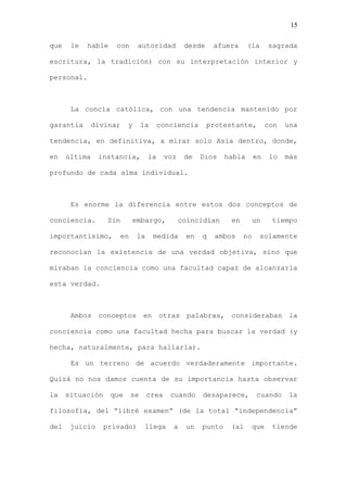 15

que    le   hable    con       autoridad          desde    afuera      (la     sagrada

escritura, la tradición) con su interpretación interior y

personal.



       La concia católica, con una tendencia mantenido por

garantía       divina;    y        la    conciencia       protestante,         con   una

tendencia, en definitiva, a mirar solo Asia dentro, donde,

en    última    instancia,          la     voz    de   Dios    habla      en    lo   más

profundo de cada alma individual.



       Es enorme la diferencia entre estos dos conceptos de

conciencia.        Sin        embargo,           coincidían     en        un    tiempo

importantísimo,          en    la       medida    en   q   ambos     no      solamente

reconocían la existencia de una verdad objetiva, sino que

miraban la conciencia como una facultad capaz de alcanzarla

esta verdad.



       Ambos conceptos             en otras        palabras, consideraban la

conciencia como una facultad hecha para buscar la verdad (y

hecha, naturalmente, para hallarla).

       Es un terreno de acuerdo verdaderamente importante.

Quizá no nos damos cuenta de su importancia hasta observar

la    situación     que       se    crea    cuando     desaparece,         cuando    la

filosofía, del “libré examen” (de la total “independencia”

del    juicio     privado)          llega    a    un   punto    (al     que     tiende
 