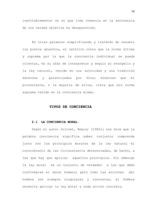 16

inevitablemente) en el que toda creencia en la existencia

de una verdad objetiva ha desaparecido.



    En otras palabras simplificando y tratando de resumir

los puntos opuestos, el católico creía que la norma última

y suprema por la que la conciencia individual se puede

orientar, en su afán de interpretar y seguir el evangelio y

la ley natural, reside en una autoridad y una tradición

externas    y   garantizadas     por    Dios;     mientras       que   el

protestante, o la mayoría de ellos, creía que era norma

suprema reside en la conciencia misma.



                 TIPOS DE CONCIENCIA



    2.1    LA CONCIENCIA MORAL.

    Según el autor Jolivet, Regis; (1982); nos dice que la

palabra    conciencia     significa    saber    conjunto;    comprende

junto con los principios morales de la ley natural el

conocimiento de las circunstancia determinadas, de hecho, a

las que hay que aplicar        aquellos principios. Sin embargo

la ley moral     es un conjunto de verdades          a las que debe

conformarse el obrar humano; pero como las acciones                    del

hombre    son   siempre   singulares    y   concretas,      el    hombre

necesita aplicar la ley moral a cada acción concreta.
 