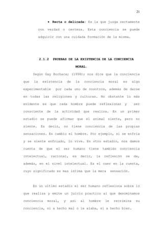 21


                       Recta o delicada: Es la que juzga rectamente

           con    verdad      o     certeza.         Esta    conciencia          se    puede

           adquirir con una cuidada formación de la misma.




           2.1.2       PRUEBAS DE LA EXISTENCIA DE LA CONCIENCIA

                                         MORAL.

      Según Gay Bochaca; (1998); nos dice que la conciencia

que   la     existencia            de     la    conciencia          moral        es     algo

experimentable           por cada uno de nosotros, además de darse

en todas las religiones y culturas. No obstante lo más

evidente     es    que       cada    hombre         puede    reflexionar          y     ser

consciente        de    la    actividad         que     realiza.        En   un       primer

estadio se puede afirmar que el animal siente, pero no

siente.     Es    decir,       no       tiene       conciencia      de     las    propias

sensaciones. En cambio el hombre. Por ejemplo, si se enfría

y se siente enfriado, lo vive. En otro estadio, nos damos

cuenta     de    que     el    ser      humano       tiene       también     conciencia

intelectual,           racional,        es     decir,       la   reflexión        se    da,

además, en el nivel intelectual. Es el caer en la cuenta,

cuyo significado es mas intima que la mera                             sensación.



      En un ultimo estadio el ser humano reflexiona sobre lo

que realiza y emite un juicio practico al que denominamos

conciencia        moral,       y     así       al    hombre       le     recrimina        su

conciencia, si a hecho mal o le alaba, si a hecho bien.
 