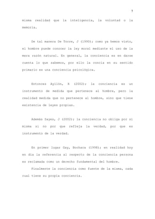 7

misma   realidad    que    la       inteligencia,     la   voluntad    o   la

memoria.



    De tal manera De Torre, J (1990); como ya hemos visto,

el hombre puede conocer la ley moral mediante el uso de la

mera razón natural. En general, la conciencia es en darse

cuenta lo que sabemos, por ello la concia en su sentido

primario es una conciencia psicológica.



    Entonces       Ayllón,      R    (2002);     la   conciencia      es   un

instrumento de medida que pertenece al hombre, pero la

realidad medida que no pertenece al hombre, sino que tiene

existencia de leyes propias.



    Además Sayes, J (2002); la conciencia no obliga por si

misma   si   no    por    que   refleja     la    verdad,    por   que     es

instrumento de la verdad.



    En primer lugar Gay, Bochaca (1998); en realidad hoy

en día la referencia al respecto de la conciencia persona

es reclamada como un derecho fundamental del hombre.

    Finalmente la conciencia como fuente de la misma, cada

cual tiene su propia conciencia.
 
