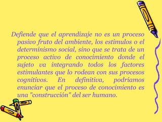 Defiende que el aprendizaje no es un proceso pasivo fruto del ambiente, los estímulos o el determinismo social, sino que se trata de un proceso activo de conocimiento donde el sujeto va integrando todos los factores estimulantes que lo rodean con sus procesos cognitivos. En definitiva, podríamos enunciar que el proceso de conocimiento es una "construcción" del ser humano. 