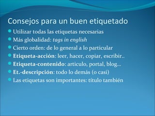 Consejos para un buen etiquetado
Utilizar todas las etiquetas necesarias
Más globalidad: tags in english
Cierto orden: de lo general a lo particular
Etiqueta-acción: leer, hacer, copiar, escribir..
Etiqueta-contenido: articulo, portal, blog…
Et.-descripción: todo lo demás (o casi)
Las etiquetas son importantes: título también
 