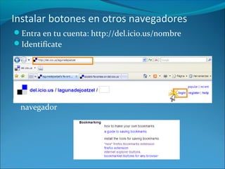 Instalar botones en otros navegadores
Entra en tu cuenta: http://del.icio.us/nombre
Identifícate
Selecciona “help” >“bookmarking” y elige tu
navegador
 