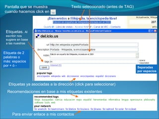 Separadas
por espacios
Pantalla que se muestra
cuando hacemos click en
Texto seleccionado (antes de TAG)
Etiquetas ya asociadas a la dirección (click para seleccionar)
Para enviar enlace a mis contactos
Recomendaciones en base a mis etiquetas existentes
Etiquetas. Al
escribir nos
sugiere en base
a las nuestras
Etiqueta de 2
palabras o
más: espacios
por + ó -
 