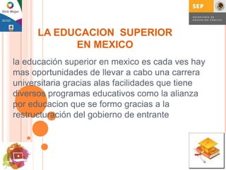 LA EDUCACION SUPERIOR
            EN MEXICO
la educación superior en mexico es cada ves hay
mas oportunidades de llevar a cabo una carrera
universitaria gracias alas facilidades que tiene
diversos programas educativos como la alianza
por educacion que se formo gracias a la
restructuración del gobierno de entrante
 