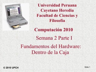 Computación 2010 Semana 2 Parte I Fundamentos del Hardware: Dentro de la Caja   © 2010 UPCH Universidad Peruana Cayetano Heredia Facultad de Ciencias y Filosofía 