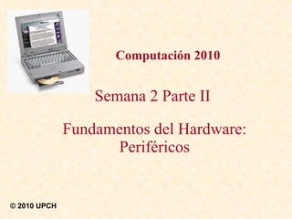 Computación 2010 Semana 2 Parte II  Fundamentos del Hardware: Periféricos © 2010 UPCH 