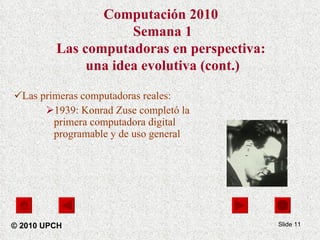 Las primeras computadoras reales: 1939: Konrad Zuse completó la primera computadora digital programable y de uso general Slide  Computación 2010  Semana 1 Las computadoras en perspectiva:  una idea evolutiva (cont.) © 2010 UPCH 