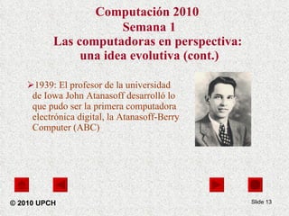 Computación 2010   Semana 1 Las computadoras en perspectiva:  una idea evolutiva (cont.) 1939: El profesor de la universidad de Iowa John Atanasoff desarrolló lo que pudo ser la primera computadora electrónica digital, la Atanasoff-Berry Computer (ABC)  Slide  © 2010 UPCH 